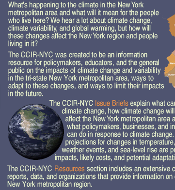 What's happening to the climate in the New York metropolitan area and what will it mean for the people who live here? We hear a lot about climate change, climate variability, and global warming, but how will these changes affect the New York region and people living in it? The CCIR-NYC was created to be an information resource for policymakers, educators, and the general public on the impacts of climate change and variability in the tri-state New York metropolitan area, ways to adapt to these changes, and ways to limit their impacts in the future.The CCIR-NYC Issue Briefs explain what causes climate change, how climate change will affect the New York metropolitan area and what policymakers, businesses, and individuals can do in response to climate change. Recent regional projections for changes in temperature, precipitation, extreme weather events, and sea-level rise are presented, along with impacts, likely costs, and potential adaptation and mitigation strategies.The CCIR-NYC Resources section includes an extensive compilation of links to articles, reports, data, and organizations that provide information on climate change relevant to the New York metropolitan region.